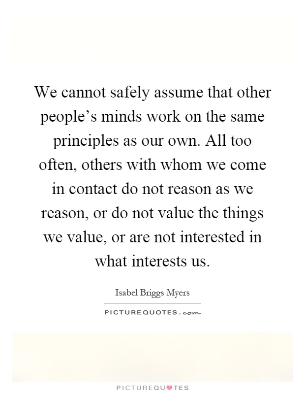 We cannot safely assume that other people's minds work on the same principles as our own. All too often, others with whom we come in contact do not reason as we reason, or do not value the things we value, or are not interested in what interests us Picture Quote #1