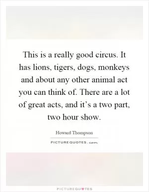 This is a really good circus. It has lions, tigers, dogs, monkeys and about any other animal act you can think of. There are a lot of great acts, and it’s a two part, two hour show Picture Quote #1