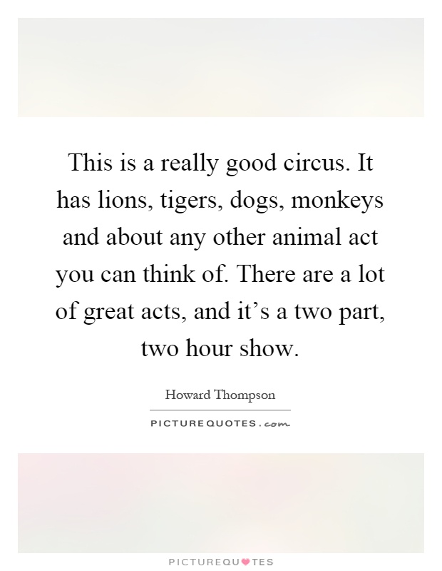 This is a really good circus. It has lions, tigers, dogs, monkeys and about any other animal act you can think of. There are a lot of great acts, and it's a two part, two hour show Picture Quote #1