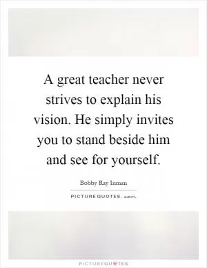 A great teacher never strives to explain his vision. He simply invites you to stand beside him and see for yourself Picture Quote #1