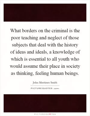 What borders on the criminal is the poor teaching and neglect of those subjects that deal with the history of ideas and ideals, a knowledge of which is essential to all youth who would assume their place in society as thinking, feeling human beings Picture Quote #1