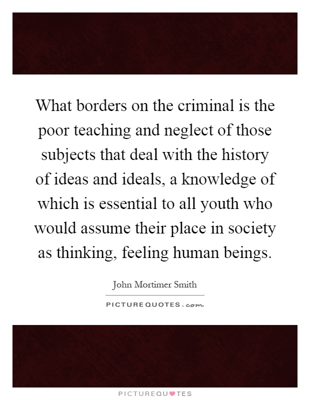 What borders on the criminal is the poor teaching and neglect of those subjects that deal with the history of ideas and ideals, a knowledge of which is essential to all youth who would assume their place in society as thinking, feeling human beings Picture Quote #1