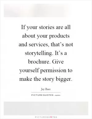If your stories are all about your products and services, that’s not storytelling. It’s a brochure. Give yourself permission to make the story bigger Picture Quote #1