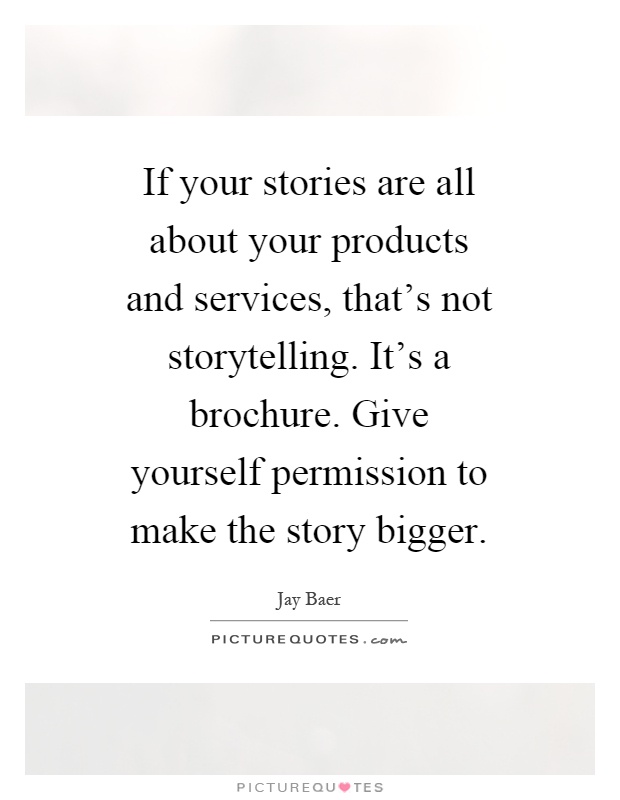 If your stories are all about your products and services, that's not storytelling. It's a brochure. Give yourself permission to make the story bigger Picture Quote #1