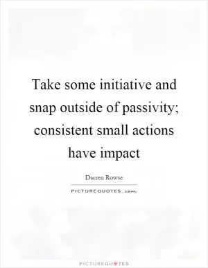 Take some initiative and snap outside of passivity; consistent small actions have impact Picture Quote #1