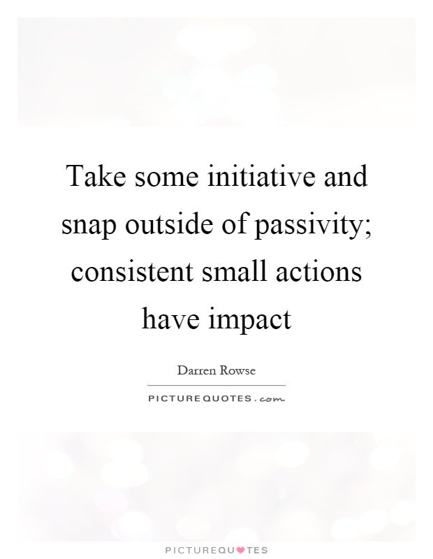 Take some initiative and snap outside of passivity; consistent small actions have impact Picture Quote #1