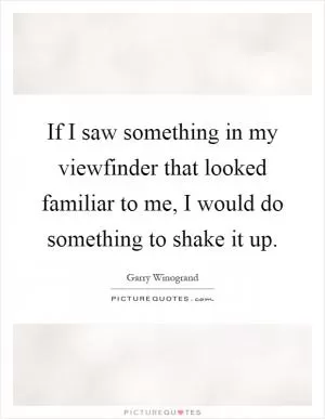 If I saw something in my viewfinder that looked familiar to me, I would do something to shake it up Picture Quote #1
