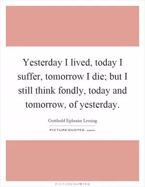 Yesterday I lived, today I suffer, tomorrow I die; but I still think fondly, today and tomorrow, of yesterday Picture Quote #1