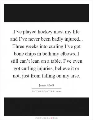 I’ve played hockey most my life and I’ve never been badly injured... Three weeks into curling I’ve got bone chips in both my elbows. I still can’t lean on a table. I’ve even got curling injuries, believe it or not, just from falling on my arse Picture Quote #1