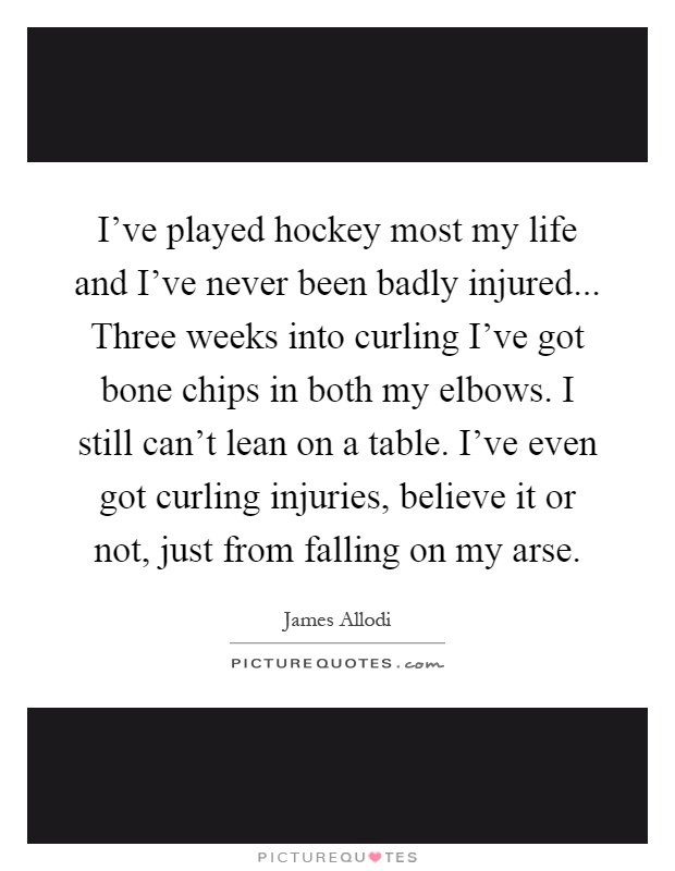 I've played hockey most my life and I've never been badly injured... Three weeks into curling I've got bone chips in both my elbows. I still can't lean on a table. I've even got curling injuries, believe it or not, just from falling on my arse Picture Quote #1