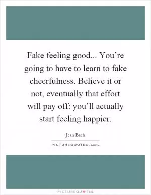 Fake feeling good... You’re going to have to learn to fake cheerfulness. Believe it or not, eventually that effort will pay off: you’ll actually start feeling happier Picture Quote #1