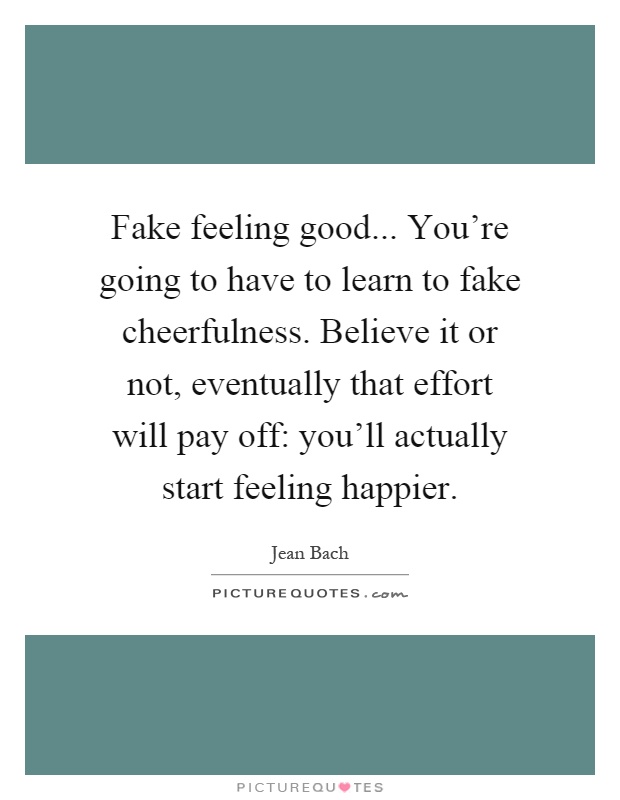 Fake feeling good... You're going to have to learn to fake cheerfulness. Believe it or not, eventually that effort will pay off: you'll actually start feeling happier Picture Quote #1