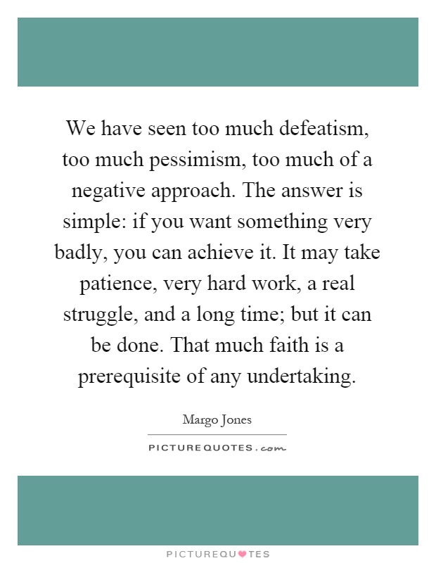 We have seen too much defeatism, too much pessimism, too much of a negative approach. The answer is simple: if you want something very badly, you can achieve it. It may take patience, very hard work, a real struggle, and a long time; but it can be done. That much faith is a prerequisite of any undertaking Picture Quote #1