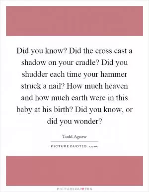 Did you know? Did the cross cast a shadow on your cradle? Did you shudder each time your hammer struck a nail? How much heaven and how much earth were in this baby at his birth? Did you know, or did you wonder? Picture Quote #1