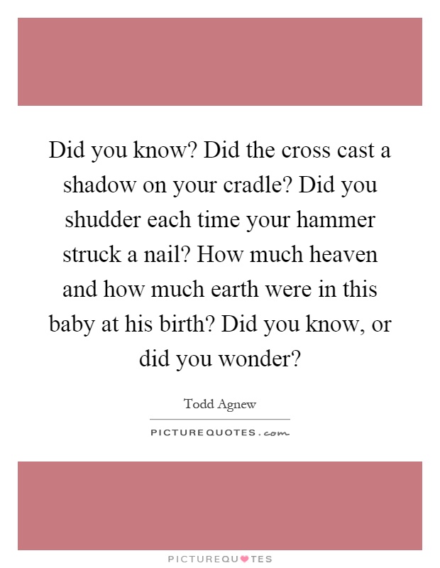 Did you know? Did the cross cast a shadow on your cradle? Did you shudder each time your hammer struck a nail? How much heaven and how much earth were in this baby at his birth? Did you know, or did you wonder? Picture Quote #1