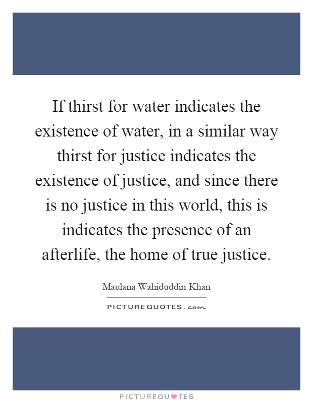If thirst for water indicates the existence of water, in a similar way thirst for justice indicates the existence of justice, and since there is no justice in this world, this is indicates the presence of an afterlife, the home of true justice Picture Quote #1