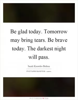 Be glad today. Tomorrow may bring tears. Be brave today. The darkest night will pass Picture Quote #1