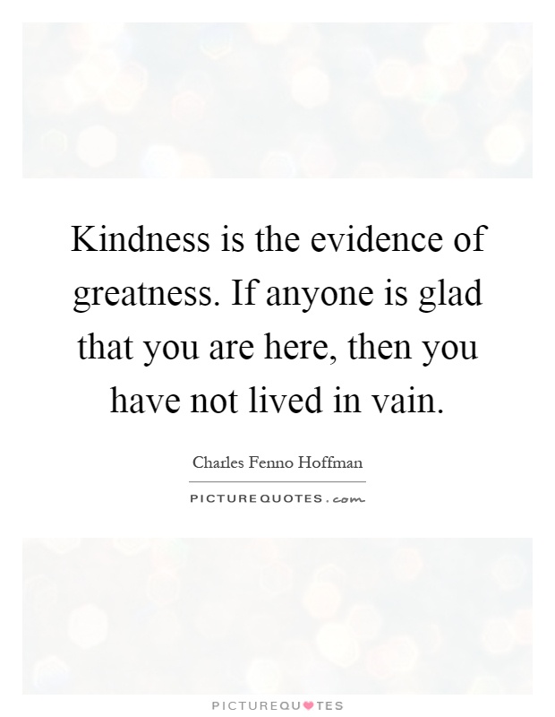 Kindness is the evidence of greatness. If anyone is glad that you are here, then you have not lived in vain Picture Quote #1