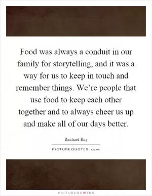 Food was always a conduit in our family for storytelling, and it was a way for us to keep in touch and remember things. We’re people that use food to keep each other together and to always cheer us up and make all of our days better Picture Quote #1