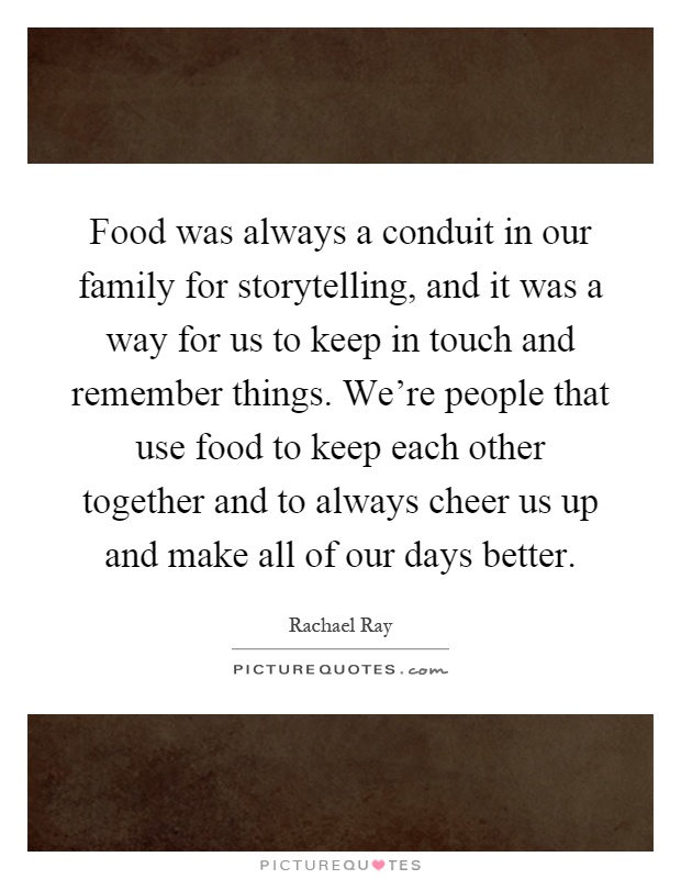 Food was always a conduit in our family for storytelling, and it was a way for us to keep in touch and remember things. We're people that use food to keep each other together and to always cheer us up and make all of our days better Picture Quote #1