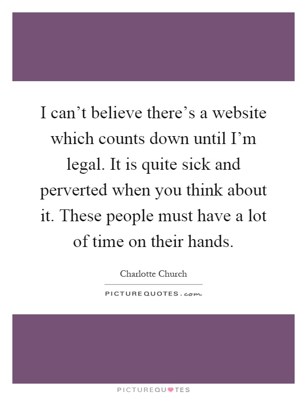 I can't believe there's a website which counts down until I'm legal. It is quite sick and perverted when you think about it. These people must have a lot of time on their hands Picture Quote #1