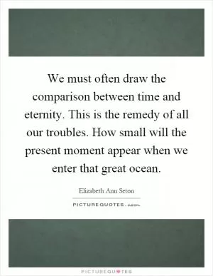 We must often draw the comparison between time and eternity. This is the remedy of all our troubles. How small will the present moment appear when we enter that great ocean Picture Quote #1