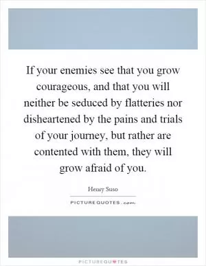 If your enemies see that you grow courageous, and that you will neither be seduced by flatteries nor disheartened by the pains and trials of your journey, but rather are contented with them, they will grow afraid of you Picture Quote #1