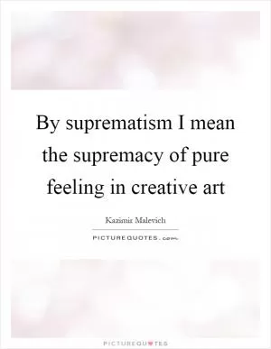 By suprematism I mean the supremacy of pure feeling in creative art Picture Quote #1