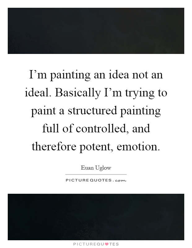 I'm painting an idea not an ideal. Basically I'm trying to paint a structured painting full of controlled, and therefore potent, emotion Picture Quote #1
