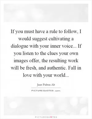 If you must have a rule to follow, I would suggest cultivating a dialogue with your inner voice... If you listen to the clues your own images offer, the resulting work will be fresh, and authentic. Fall in love with your world Picture Quote #1
