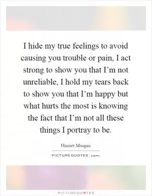 I hide my true feelings to avoid causing you trouble or pain, I act strong to show you that I’m not unreliable, I hold my tears back to show you that I’m happy but what hurts the most is knowing the fact that I’m not all these things I portray to be Picture Quote #1