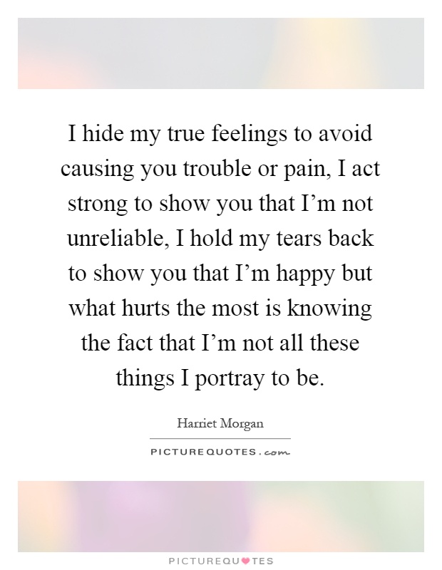 I hide my true feelings to avoid causing you trouble or pain, I act strong to show you that I'm not unreliable, I hold my tears back to show you that I'm happy but what hurts the most is knowing the fact that I'm not all these things I portray to be Picture Quote #1