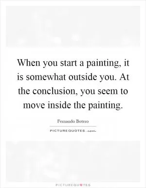 When you start a painting, it is somewhat outside you. At the conclusion, you seem to move inside the painting Picture Quote #1