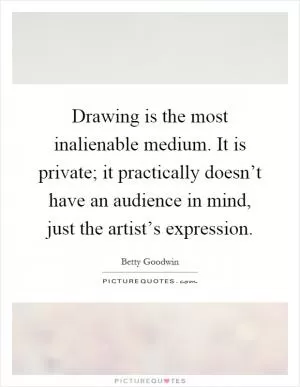 Drawing is the most inalienable medium. It is private; it practically doesn’t have an audience in mind, just the artist’s expression Picture Quote #1