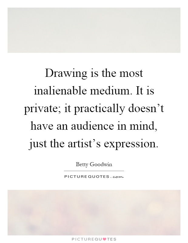Drawing is the most inalienable medium. It is private; it practically doesn't have an audience in mind, just the artist's expression Picture Quote #1