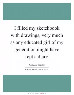 I filled my sketchbook with drawings, very much as any educated girl of my generation might have kept a diary Picture Quote #1