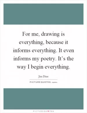 For me, drawing is everything, because it informs everything. It even informs my poetry. It’s the way I begin everything Picture Quote #1