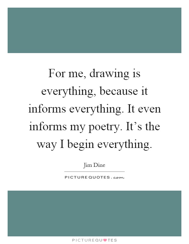 For me, drawing is everything, because it informs everything. It even informs my poetry. It's the way I begin everything Picture Quote #1