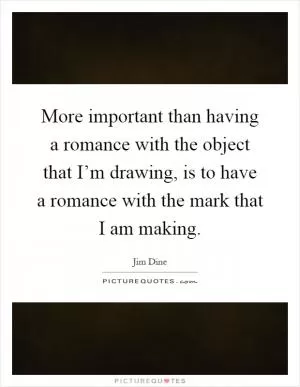 More important than having a romance with the object that I’m drawing, is to have a romance with the mark that I am making Picture Quote #1