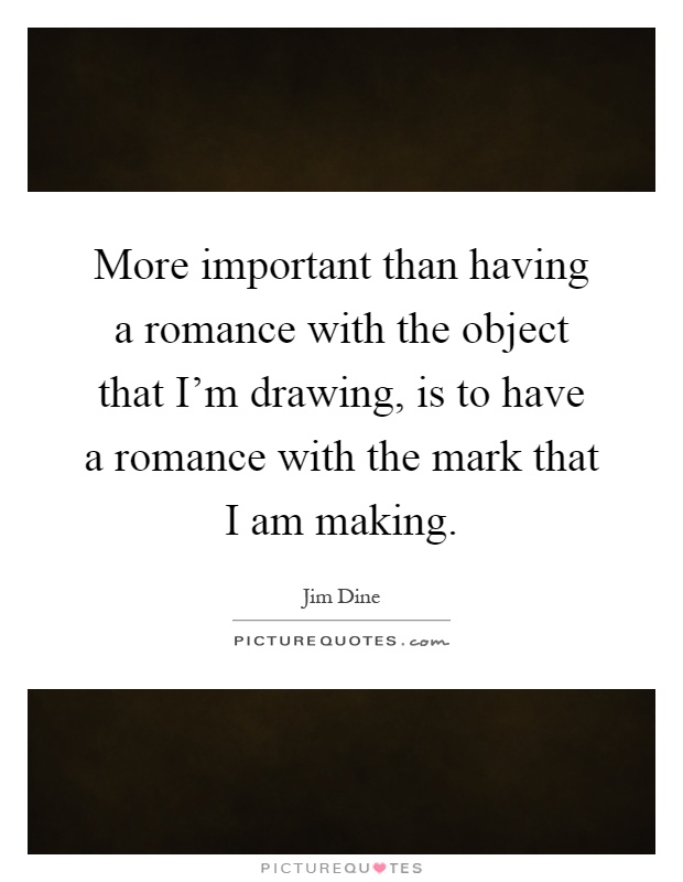 More important than having a romance with the object that I'm drawing, is to have a romance with the mark that I am making Picture Quote #1