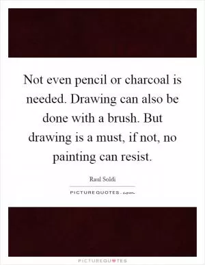 Not even pencil or charcoal is needed. Drawing can also be done with a brush. But drawing is a must, if not, no painting can resist Picture Quote #1