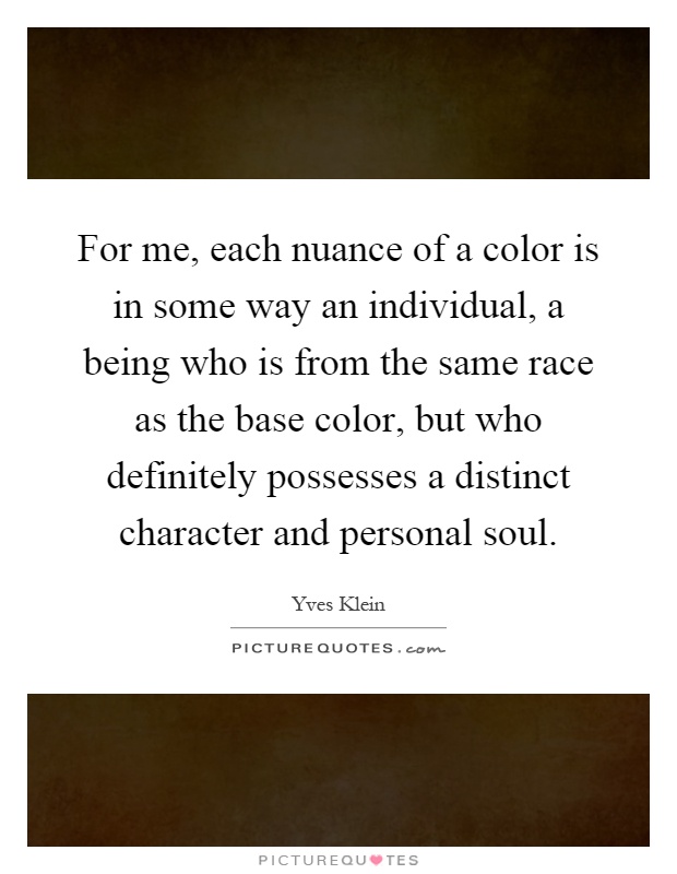 For me, each nuance of a color is in some way an individual, a being who is from the same race as the base color, but who definitely possesses a distinct character and personal soul Picture Quote #1