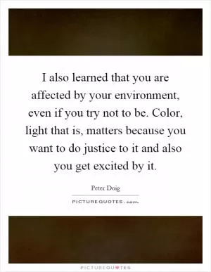 I also learned that you are affected by your environment, even if you try not to be. Color, light that is, matters because you want to do justice to it and also you get excited by it Picture Quote #1