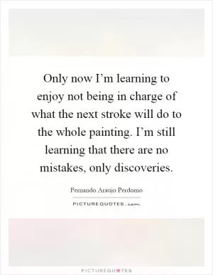 Only now I’m learning to enjoy not being in charge of what the next stroke will do to the whole painting. I’m still learning that there are no mistakes, only discoveries Picture Quote #1