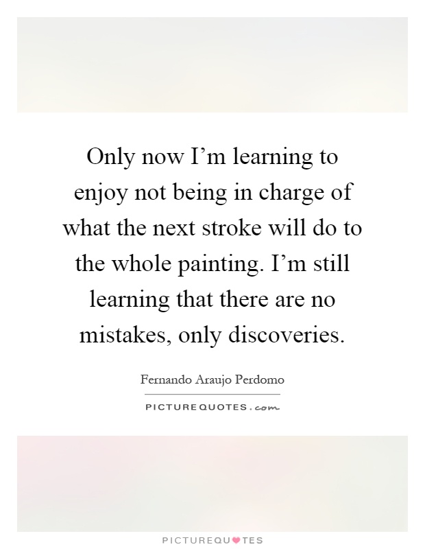 Only now I'm learning to enjoy not being in charge of what the next stroke will do to the whole painting. I'm still learning that there are no mistakes, only discoveries Picture Quote #1