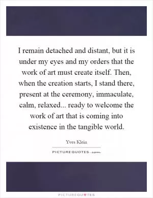 I remain detached and distant, but it is under my eyes and my orders that the work of art must create itself. Then, when the creation starts, I stand there, present at the ceremony, immaculate, calm, relaxed... ready to welcome the work of art that is coming into existence in the tangible world Picture Quote #1