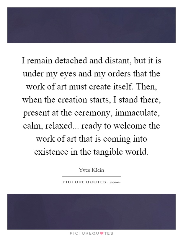 I remain detached and distant, but it is under my eyes and my orders that the work of art must create itself. Then, when the creation starts, I stand there, present at the ceremony, immaculate, calm, relaxed... ready to welcome the work of art that is coming into existence in the tangible world Picture Quote #1