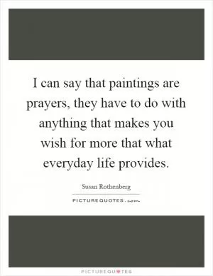 I can say that paintings are prayers, they have to do with anything that makes you wish for more that what everyday life provides Picture Quote #1