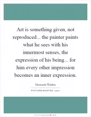 Art is something given, not reproduced... the painter paints what he sees with his innermost senses, the expression of his being... for him every other impression becomes an inner expression Picture Quote #1
