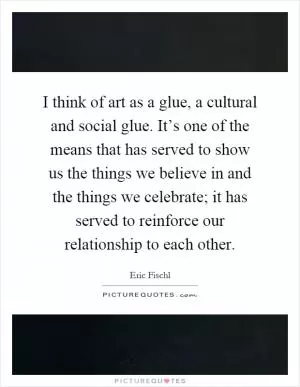 I think of art as a glue, a cultural and social glue. It’s one of the means that has served to show us the things we believe in and the things we celebrate; it has served to reinforce our relationship to each other Picture Quote #1